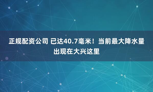 正规配资公司 已达40.7毫米！当前最大降水量出现在大兴这里