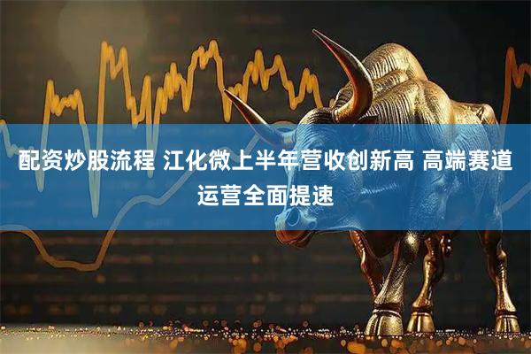 配资炒股流程 江化微上半年营收创新高 高端赛道运营全面提速