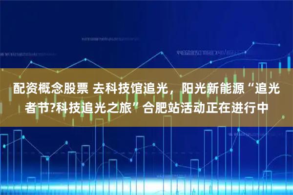 配资概念股票 去科技馆追光，阳光新能源“追光者节?科技追光之旅”合肥站活动正在进行中