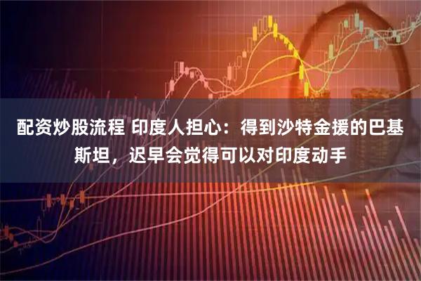 配资炒股流程 印度人担心：得到沙特金援的巴基斯坦，迟早会觉得可以对印度动手