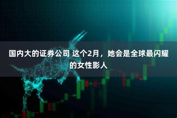 国内大的证券公司 这个2月，她会是全球最闪耀的女性影人