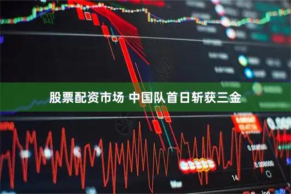 股票配资市场 中国队首日斩获三金