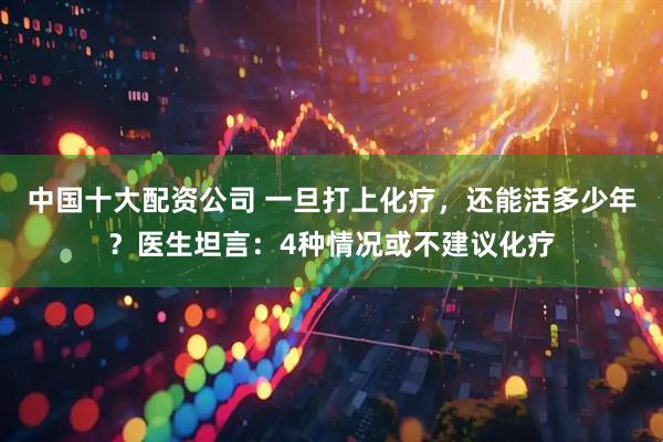 中国十大配资公司 一旦打上化疗，还能活多少年？医生坦言：4种情况或不建议化疗