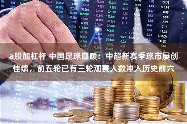 a股加杠杆 中国足球回暖：中超新赛季球市屡创佳绩，前五轮已有三轮观赛人数冲入历史前六