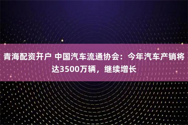 青海配资开户 中国汽车流通协会：今年汽车产销将达3500万辆，继续增长