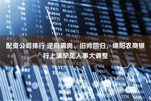 配资公司排行 逆向调岗、旧帅回归，绵阳农商银行上演罕见人事大调整